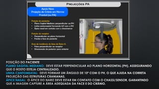 POSIÇÃO DO PACIENTE
PLANO SAGITAL MEDIANO: DEVE ESTAR PERPENDICULAR AO PLANO HORIZONTAL (PH), ASSEGURANDO
QUE O ROSTO ESTEJA CENTRALIZADO.
LINHA CANTOMEATAL: DEVE FORMAR UM ÂNGULO DE 10º COM O PH, O QUE AJUDA NA CORRETA
PROJEÇÃO DAS ESTRUTURAS CRANIANAS.
ÁPICE NASAL: O ÁPICE DO NARIZ DEVE ESTAR EM CONTATO COM O CHASSI/SENSOR, GARANTINDO
QUE A IMAGEM CAPTURE A ÁREA ADEQUADA DA FACE E DO CRÂNIO.
 