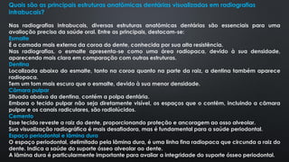 Quais são as principais estruturas anatômicas dentárias visualizadas em radiografias
intrabucais?
Nas radiografias intrabucais, diversas estruturas anatômicas dentárias são essenciais para uma
avaliação precisa da saúde oral. Entre as principais, destacam-se:
Esmalte
É a camada mais externa da coroa do dente, conhecida por sua alta resistência.
Nas radiografias, o esmalte apresenta-se como uma área radiopaca, devido à sua densidade,
aparecendo mais clara em comparação com outras estruturas.
Dentina
Localizada abaixo do esmalte, tanto na coroa quanto na parte da raiz, a dentina também aparece
radiopaca.
Tem um tom mais escuro que o esmalte, devido à sua menor densidade.
Câmara pulpar
Situada abaixo da dentina, contém a polpa dentária.
Embora o tecido pulpar não seja diretamente visível, os espaços que o contêm, incluindo a câmara
pulpar e os canais radiculares, são radiolúcidos.
Cemento
Esse tecido reveste a raiz do dente, proporcionando proteção e ancoragem ao osso alveolar.
Sua visualização radiográfica é mais desafiadora, mas é fundamental para a saúde periodontal.
Espaço periodontal e lâmina dura
O espaço periodontal, delimitado pela lâmina dura, é uma linha fina radiopaca que circunda a raiz do
dente. Indica a saúde do suporte ósseo alveolar ao dente.
A lâmina dura é particularmente importante para avaliar a integridade do suporte ósseo periodontal.
 