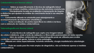 Cefalométrica em Norma Lateral
•Definição: Refere-se especificamente à técnica de radiografia lateral
utilizada para analisar medidas cefalométricas das estruturas craniofaciais.
•Objetivo: Principalmente focada na avaliação e mensuração de ângulos
e distâncias que ajudam na análise do crescimento facial e nas relações
dentárias.
•Uso: Comumente utilizada na ortodontia para planejamento e
acompanhamento de tratamentos ortodônticos.
•Análise: Inclui a avaliação de pontos específicos no crânio e na face,
com a obtenção de medidas cefalométricas.
Telerradiografia em Norma Lateral
•Definição: É uma técnica de radiografia que capta uma imagem lateral
do crânio à distância, onde a fonte de radiação e o filme estão posicionados em lados opostos.
•Objetivo: Além de análises cefalométricas, a telerradiografia pode ser utilizada para avaliar
condições craniofaciais gerais, fraturas e outras patologias.
•Uso: Utilizada em várias especialidades, incluindo ortodontia, cirurgia maxilofacial e odontologia
geral.
•Análise: Pode ser usada para fins mais amplos de diagnóstico, não se limitando apenas a medidas
cefalométricas.
 