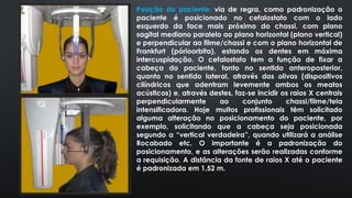 Posição do paciente: via de regra, como padronização o
paciente é posicionado no cefalostato com o lado
esquerdo da face mais próximo do chassi, com plano
sagital mediano paralelo ao plano horizontal (plano vertical)
e perpendicular ao filme/chassi e com o plano horizontal de
Frankfurt (pórioorbita), estando os dentes em máxima
intercuspidação. O cefalostato tem a função de fixar a
cabeça do paciente, tanto no sentido anteroposterior,
quanto no sentido lateral, através das olivas (dispositivos
cilíndricos que adentram levemente ambos os meatos
acústicos) e, através destes, faz-se incidir os raios X centrais
perpendicularmente ao conjunto chassi/filme/tela
intensificadora. Hoje muitos profissionais têm solicitado
alguma alteração no posicionamento do paciente, por
exemplo, solicitando que a cabeça seja posicionada
segundo a “vertical verdadeira”, quando utilizará a análise
Rocabado etc. O importante é a padronização do
posicionamento, e as alterações serão realizadas conforme
a requisição. A distância da fonte de raios X até o paciente
é padronizada em 1,52 m.
 