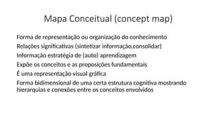 Mapa Conceitual (concept map)
Forma de representação ou organização do conhecimento
Relações significativas (sintetizar informação,consolidar)
Informação estratégia de (auto) aprendizagem
Expõe os conceitos e as proposições fundamentais
É uma representação visual gráfica
Forma bidimensional de uma certa estrutura cognitiva mostrando
hierarquias e conexões entre os conceitos envolvidos
 