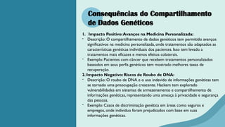 Consequências do Compartilhamento
de Dados Genéticos
1. Impacto Positivo:Avanços na Medicina Personalizada:
- Descrição: O compartilhamento de dados genéticos tem permitido avanços
significativos na medicina personalizada, onde tratamentos são adaptados as
características genéticas individuais dos pacientes. Isso tem levado a
tratamentos mais eficazes e menos efeitos colaterais.
- Exemplo: Pacientes com câncer que recebem tratamentos personalizados
baseados em seus perfis genéticos tem mostrado melhores taxas de
recuperação.
2. Impacto Negativo: Riscos de Roubo de DNA:
- Descrição: O roubo de DNA e o uso indevido de informações genéticas tem
se tornado uma preocupação crescente. Hackers tem explorado
vulnerabilidades em sistemas de armazenamento e compartilhamento de
informações genéticas, representando uma ameaça à privacidade e segurança
das pessoas.
- Exemplo: Casos de discriminação genética em áreas como seguros e
empregos, onde indivíduo foram prejudicados com base em suas
informações genéticas.
 