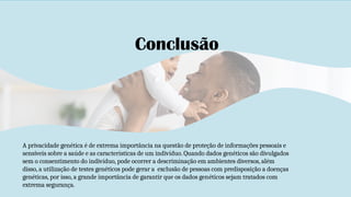 Conclusão
A privacidade genética é de extrema importância na questão de proteção de informações pessoais e
sensíveis sobre a saúde e as características de um indivíduo. Quando dados genéticos são divulgados
sem o consentimento do indivíduo, pode ocorrer a descriminação em ambientes diversos, além
disso, a utilização de testes genéticos pode gerar a exclusão de pessoas com predisposição a doenças
genéticas, por isso, a grande importância de garantir que os dados genéticos sejam tratados com
extrema segurança.
 