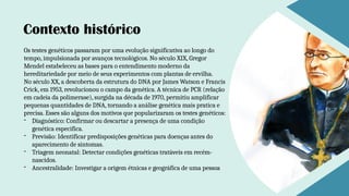 Os testes genéticos passaram por uma evolução significativa ao longo do
tempo, impulsionada por avanços tecnológicos. No século XIX, Gregor
Mendel estabeleceu as bases para o entendimento moderno da
hereditariedade por meio de seus experimentos com plantas de ervilha.
No século XX, a descoberta da estrutura do DNA por James Watson e Francis
Crick, em 1953, revolucionou o campo da genética. A técnica de PCR (relação
em cadeia da polimerase), surgida na década de 1970, permitiu amplificar
pequenas quantidades de DNA, tornando a análise genética mais pratica e
precisa. Esses são alguns dos motivos que popularizaram os testes genéticos:
- Diagnóstico: Confirmar ou descartar a presença de uma condição
genética especifica.
- Previsão: Identificar predisposições genéticas para doenças antes do
aparecimento de sintomas.
- Triagem neonatal: Detectar condições genéticas tratáveis em recém-
nascidos.
- Ancestralidade: Investigar a origem étnicas e geográfica de uma pessoa
Contexto histórico
 