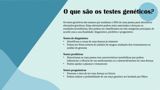 O que são os testes genéticos?
Os testes genéticos são exames que analisam o DNA de uma pessoa para identificar
alterações genéticas. Essas alterações podem estar associadas a doenças ou
condições hereditárias. Eles podem ser classificados em três categorias principais, de
acordo com a sua finalidade: diagnóstico, preditivo e prognóstico.
Testes de diagnóstico
• Identificam a causa de uma doença já existente
• Podem ser feitos através de análises de sangue, avaliação dos cromossomos ou
análise do genoma
Testes preditivos
• Determinam se uma pessoa tem características metabólicas que podem
influenciar a eficácia de um medicamento ou o desenvolvimento de uma doença
• Podem ajudar a planear o tratamento
Testes prognósticos
• Preveem o risco de ter uma doença no futuro
• Podem indicar a probabilidade de um traço genético ser herdado por filhos
 