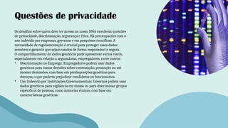 Questões de privacidade
Os desafios sobre quem deve ter acesso ao nosso DNA envolvem questões
de privacidade, discriminação, segurança e ética. Há preocupações com o
uso indevido por empresas, governos e em pesquisas científicas. A
necessidade de regulamentação é crucial para proteger esses dados
sensíveis e garantir que sejam usados de forma responsável e segura.
O compartilhamento de dados genéticos pode apresentar vários riscos,
especialmente em relação a seguradoras, empregadores, entre outros:
• Discriminação no Emprego: Empregadores podem usar dados
genéticos para tomar decisões sobre contratação, promoção ou até
mesmo demissões, com base em predisposições genéticas para
doenças, o que poderia prejudicar candidatos ou funcionários.
• Uso Indevido por Instituições Governamentais: Governos podem usar
dados genéticos para vigilância em massa ou para discriminar grupos
específicos de pessoas, como minorias étnicas, com base em
características genéticas.
 