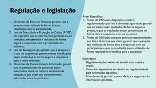 1. Diretrizes de Ética em Pesquisa: garantir que a
pesquisa seja realizada de forma ética e
respeitosa com os participantes.
2. Leis de Privacidade e Proteção de Dados (RGPD,
etc.): garantir que as informações genéticas sejam
coletadas, armazenadas e utilizadas de forma
segura e respeitosa com a privacidade dos
indivíduo.
3. Leis de Biossegurança: garantir que a pesquisa e
o uso de organismos geneticamente modificados
sejam realizados de forma segura e respeitosa
com o meio ambiente.
4. Diretrizes de Consentimento Informado: garantir
que os participantes de pesquisas sejam
informados sobre os riscos e benefícios da
pesquisa e que deem seu consentimento
informado antes de participar.
Regulação e legislação
Áreas Especificas
1. Testes de DNS para diagnóstico medico:
regulamentados por leis e diretrizes que visam garantir
que os testes sejam realizados de forma segura e
precisa, e que os resultados sejam comunicados de
forma clara e respeitosa com os pacientes.
2. Testes de DNS para pesquisa genética: regulamentados
por leis e diretrizes que visam garantir que a pesquisa
seja realizada de forma ética e respeitosa com os
participantes, e que os resultados sejam utilizados de
forma responsável e benéfica para a sociedade.
Importante
- Regulamentações variam de acordo com o pais e
região.
- Consultar especialista em direito ou regulamentação
para orientação especifica.
- É fundamental garantir a privacidade e a segurança das
informações genéticas.
 