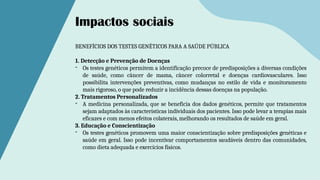 BENEFÍCIOS DOS TESTES GENÉTICOS PARA A SAÚDE PÚBLICA
1. Detecção e Prevenção de Doenças
- Os testes genéticos permitem a identificação precoce de predisposições a diversas condições
de saúde, como câncer de mama, câncer colorretal e doenças cardiovasculares. Isso
possibilita intervenções preventivas, como mudanças no estilo de vida e monitoramento
mais rigoroso, o que pode reduzir a incidência dessas doenças na população.
2. Tratamentos Personalizados
- A medicina personalizada, que se beneficia dos dados genéticos, permite que tratamentos
sejam adaptados às características individuais dos pacientes. Isso pode levar a terapias mais
eficazes e com menos efeitos colaterais, melhorando os resultados de saúde em geral.
3. Educação e Conscientização
- Os testes genéticos promovem uma maior conscientização sobre predisposições genéticas e
saúde em geral. Isso pode incentivar comportamentos saudáveis dentro das comunidades,
como dieta adequada e exercícios físicos.
Impactos sociais
 