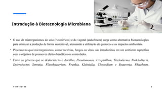 0 5 / 0 5 / 2 0 2 5 2
Introdução à Biotecnologia Microbiana
• O uso de microrganismos do solo (rizosféricos) e do vegetal (endofíticos) surge como alternativa biotecnológica
para otimizar a produção de forma sustentável, atenuando a utilização de químicos e os impactos ambientais.
• Processo no qual microrganismos, como bactérias, fungos ou vírus, são introduzidos em um ambiente específico
com o objetivo de promover efeitos benéficos ou controlados.
• Entre os gêneros que se destacam há o Bacillus, Pseudomonas, Azospirillum, Trichoderma, Burkholderia,
Enterobacter, Serratia, Flavobacterium, Frankia, Klebsiella, Clostridium e Beauveria, Rhizobium.
 