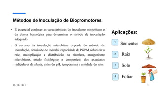 0 5 / 0 5 / 2 0 2 5 3
Métodos de Inoculação de Biopromotores
• É essencial conhecer as características do inoculante microbiano e
da planta hospedeira para determinar o método de inoculação
adequado.
• O sucesso da inoculação microbiana depende do método de
inoculação, densidade de inóculo, capacidade do PGPM colonizar a
raiz, multiplicação e distribuição na rizosfera, antagonismo
microbiano, estado fisiológico e composição dos exsudatos
radiculares da planta, além do pH, temperatura e umidade do solo.
Aplicações:
Sementes
Raiz
Solo
Foliar
1
2
3
4
 