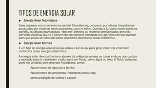 TIPOS DE ENERGIA SOLAR
■ Energia Solar Fotovoltaica
Esse processo ocorre através de painéis fotovoltaicos, composto por células fotovoltaicas
produzidas por matérias semicondutores, como o silício. Quando a luz solar incide sobre os
painéis, as células fotovoltaicas “liberam” elétrons do material semicondutor, gerando
correndo contínua (CC) e é convertida em corrente alternada (CA) por meio de um inversor,
para que possa ser utilizada pelos aparelhos eletrônicos dessa residência.
■ Energia Solar Térmica
É um tipo de energia renovável que utiliza a luz do sol para gerar calor. Ela é também
conhecida como energia fototérmica.
A energia solar térmica funciona através de coletores solares ou tubos a vácuo que captam
a radiação solar e transferem o calor para um fluido, como água ou óleo. O fluido aquecido
pode ser utilizado para diversas finalidades, como:
Aquecimento de água para banho;
Aquecimento de ambientes, Processos industriais;
como produção de vinhos e açúcar.
 