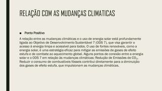 RELAÇÃO COM AS MUDANÇAS CLIMATICAS
■ Ponto Positivo
A relação entre as mudanças climáticas e o uso de energia solar está profundamente
ligada ao Objetivo de Desenvolvimento Sustentável 7 (ODS 7), que visa garantir o
acesso à energia limpa e acessível para todos. O uso de fontes renováveis, como a
energia solar, é uma estratégia eficaz para mitigar as emissões de gases de efeito
estufa e de combate ao aquecimento global. Alguns pontos de conexão entre a energia
solar e o ODS 7 em relação às mudanças climáticas: Redução de Emissões de CO₂,
Reduzir o consumo de combustíveis fósseis contribui diretamente para a diminuição
dos gases de efeito estufa, que impulsionam as mudanças climáticas.
 