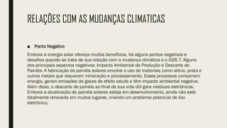 RELAÇÕES COM AS MUDANÇAS CLIMATICAS
■ Ponto Negativo
Embora a energia solar ofereça muitos benefícios, há alguns pontos negativos e
desafios quando se trata de sua relação com a mudança climática e o ODS 7. Alguns
dos principais aspectos negativos: Impacto Ambiental da Produção e Descarte de
Painéis: A fabricação de painéis solares envolve o uso de materiais como silício, prata e
outros metais que requerem mineração e processamento. Esses processos consomem
energia, geram emissões de gases de efeito estufa e têm impacto ambiental negativo.
Além disso, o descarte de painéis ao final de sua vida útil gera resíduos eletrônicos.
Embora a atualização de painéis solares esteja em desenvolvimento, ainda não está
totalmente renovada em muitos lugares, criando um problema potencial de lixo
eletrônico.
 