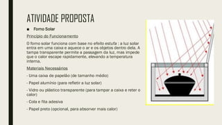 ATIVIDADE PROPOSTA
■ Forno Solar
Princípio do Funcionamento
O forno solar funciona com base no efeito estufa : a luz solar
entra em uma caixa e aquece o ar e os objetos dentro dela. A
tampa transparente permite a passagem da luz, mas impede
que o calor escape rapidamente, elevando a temperatura
interna.
Materiais Necessários
- Uma caixa de papelão (de tamanho médio)
- Papel alumínio (para refletir a luz solar)
- Vidro ou plástico transparente (para tampar a caixa e reter o
calor)
- Cola e fita adesiva
- Papel preto (opcional, para absorver mais calor)
 