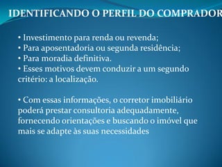 IDENTIFICANDO O PERFIL DO COMPRADOR
• Investimento para renda ou revenda;
• Para aposentadoria ou segunda residência;
• Para moradia definitiva.
• Esses motivos devem conduzir a um segundo
critério: a localização.
• Com essas informações, o corretor imobiliário
poderá prestar consultoria adequadamente,
fornecendo orientações e buscando o imóvel que
mais se adapte às suas necessidades
 