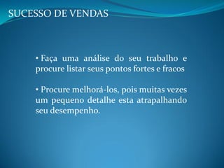 SUCESSO DE VENDAS
• Faça uma análise do seu trabalho e
procure listar seus pontos fortes e fracos
• Procure melhorá-los, pois muitas vezes
um pequeno detalhe esta atrapalhando
seu desempenho.
 