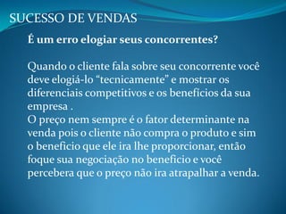 É um erro elogiar seus concorrentes?
Quando o cliente fala sobre seu concorrente você
deve elogiá-lo “tecnicamente” e mostrar os
diferenciais competitivos e os benefícios da sua
empresa .
O preço nem sempre é o fator determinante na
venda pois o cliente não compra o produto e sim
o beneficio que ele ira lhe proporcionar, então
foque sua negociação no beneficio e você
percebera que o preço não ira atrapalhar a venda.
SUCESSO DE VENDAS
 
