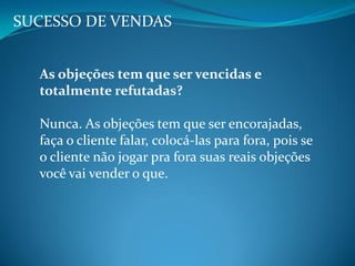 SUCESSO DE VENDAS
As objeções tem que ser vencidas e
totalmente refutadas?
Nunca. As objeções tem que ser encorajadas,
faça o cliente falar, colocá-las para fora, pois se
o cliente não jogar pra fora suas reais objeções
você vai vender o que.
 