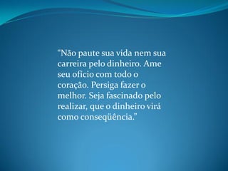 “Não paute sua vida nem sua
carreira pelo dinheiro. Ame
seu ofício com todo o
coração. Persiga fazer o
melhor. Seja fascinado pelo
realizar, que o dinheiro virá
como conseqüência.”
 