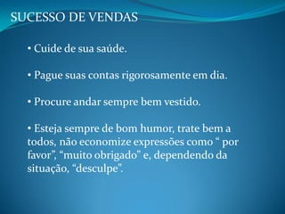 SUCESSO DE VENDAS
• Cuide de sua saúde.
• Pague suas contas rigorosamente em dia.
• Procure andar sempre bem vestido.
• Esteja sempre de bom humor, trate bem a
todos, não economize expressões como “ por
favor”, “muito obrigado” e, dependendo da
situação, “desculpe”.
 