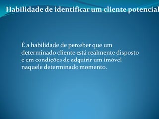 Habilidade de identificar um cliente potencial
É a habilidade de perceber que um
determinado cliente está realmente disposto
e em condições de adquirir um imóvel
naquele determinado momento.
 