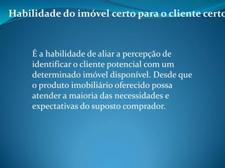 Habilidade do imóvel certo para o cliente certo
É a habilidade de aliar a percepção de
identificar o cliente potencial com um
determinado imóvel disponível. Desde que
o produto imobiliário oferecido possa
atender a maioria das necessidades e
expectativas do suposto comprador.
 