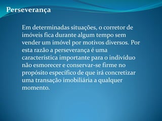 Perseverança
Em determinadas situações, o corretor de
imóveis fica durante algum tempo sem
vender um imóvel por motivos diversos. Por
esta razão a perseverança é uma
característica importante para o indivíduo
não esmorecer e conservar-se firme no
propósito específico de que irá concretizar
uma transação imobiliária a qualquer
momento.
 