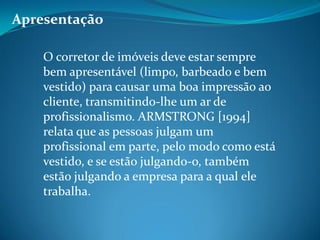 Apresentação
O corretor de imóveis deve estar sempre
bem apresentável (limpo, barbeado e bem
vestido) para causar uma boa impressão ao
cliente, transmitindo-lhe um ar de
profissionalismo. ARMSTRONG [1994]
relata que as pessoas julgam um
profissional em parte, pelo modo como está
vestido, e se estão julgando-o, também
estão julgando a empresa para a qual ele
trabalha.
 