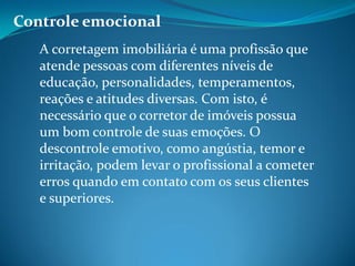 Controle emocional
A corretagem imobiliária é uma profissão que
atende pessoas com diferentes níveis de
educação, personalidades, temperamentos,
reações e atitudes diversas. Com isto, é
necessário que o corretor de imóveis possua
um bom controle de suas emoções. O
descontrole emotivo, como angústia, temor e
irritação, podem levar o profissional a cometer
erros quando em contato com os seus clientes
e superiores.
 