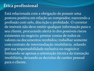 Ética profissional
Está relacionada com a obrigação de possuir uma
postura positiva em relação ao comprador, exercendo a
profissão com zelo, discrição e probidade. O corretor
de imóveis não deve omitir qualquer informação para o
seu cliente, procurando alertá-lo dos possíveis riscos
existentes no negócio; prestar contas de todos os
valores ou documentos recebidos; trabalhar somente
com contrato de intermediação imobiliária, zelando
por sua responsabilidade exclusiva no negócio e
limitando-se apenas a orientação técnica da transação
imobiliária, deixando as decisões de caráter pessoal
para o cliente.
 