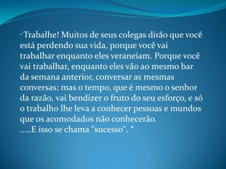 “ Trabalhe! Muitos de seus colegas dirão que você
está perdendo sua vida, porque você vai
trabalhar enquanto eles veraneiam. Porque você
vai trabalhar, enquanto eles vão ao mesmo bar
da semana anterior, conversar as mesmas
conversas; mas o tempo, que é mesmo o senhor
da razão, vai bendizer o fruto do seu esforço, e só
o trabalho lhe leva a conhecer pessoas e mundos
que os acomodados não conhecerão.
.....E isso se chama "sucesso". “
 