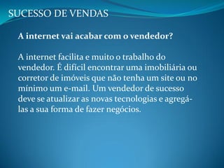SUCESSO DE VENDAS
A internet vai acabar com o vendedor?
A internet facilita e muito o trabalho do
vendedor. É difícil encontrar uma imobiliária ou
corretor de imóveis que não tenha um site ou no
mínimo um e-mail. Um vendedor de sucesso
deve se atualizar as novas tecnologias e agregá-
las a sua forma de fazer negócios.
 