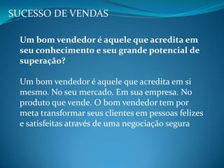 SUCESSO DE VENDAS
Um bom vendedor é aquele que acredita em
seu conhecimento e seu grande potencial de
superação?
Um bom vendedor é aquele que acredita em si
mesmo. No seu mercado. Em sua empresa. No
produto que vende. O bom vendedor tem por
meta transformar seus clientes em pessoas felizes
e satisfeitas através de uma negociação segura
 