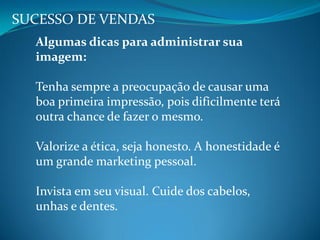 SUCESSO DE VENDAS
Algumas dicas para administrar sua
imagem:
Tenha sempre a preocupação de causar uma
boa primeira impressão, pois dificilmente terá
outra chance de fazer o mesmo.
Valorize a ética, seja honesto. A honestidade é
um grande marketing pessoal.
Invista em seu visual. Cuide dos cabelos,
unhas e dentes.
 