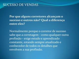 SUCESSO DE VENDAS
Por que alguns corretores alcançam o
sucesso e outros não? Qual a diferença
entre eles?
Normalmente porque o corretor de sucesso
sabe que a corretagem - como qualquer outra
profissão - exige estudo e aprendizado
constante, estando sempre atualizado e
conhecedor de todos os detalhes que
envolvem a sua profissão.
 