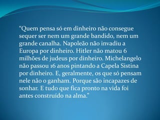 “Quem pensa só em dinheiro não consegue
sequer ser nem um grande bandido, nem um
grande canalha. Napoleão não invadiu a
Europa por dinheiro. Hitler não matou 6
milhões de judeus por dinheiro. Michelangelo
não passou 16 anos pintando a Capela Sistina
por dinheiro. E, geralmente, os que só pensam
nele não o ganham. Porque são incapazes de
sonhar. E tudo que fica pronto na vida foi
antes construído na alma.”
 