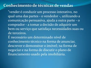 Conhecimento de técnicas de vendas
"vender é conduzir um processo interativo, no
qual uma das partes - o vendedor -, utilizando a
comunicação persuasiva, ajuda a outra parte - o
comprador - a tomar a decisão de adquirir um
bem ou serviço que satisfaça necessidades suas ou
de terceiros.
É necessário um determinado nível de
conhecimento técnico na forma de anunciar,
descrever e demonstrar o imóvel; na forma de
negociar e na forma de discutir o plano de
financiamento usado pela imobiliária.
 