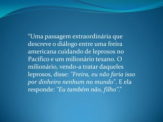 “Uma passagem extraordinária que
descreve o diálogo entre uma freira
americana cuidando de leprosos no
Pacífico e um milionário texano. O
milionário, vendo-a tratar daqueles
leprosos, disse: "Freira, eu não faria isso
por dinheiro nenhum no mundo". E ela
responde: "Eu também não, filho".”
 