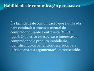 Habilidade de comunicação persuasiva
É a facilidade de comunicação que é utilizada
para conduzir o processo mental do
comprador durante a entrevista [VERDI,
1990]. O objetivo é despertar o interesse do
comprador pelo produto imobiliário,
identificando os benefícios desejados para
direcionar a sua argumentação neste sentido.
 