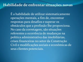 Habilidade de enfrentar situações novas
É a habilidade de utilizar sistematicamente
operações mentais, a fim de, encontrar
respostas para desafios e superar os
obstáculos que a profissão lhe proporciona.
No caso da corretagem, são situações
referentes a ocorrência de mudanças na
política administrativa das imobiliárias,
crises financeiras no setor da Construção
Civil e modificações sociais e econômicas de
seus clientes potenciais.
 