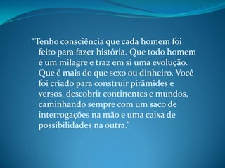 “Tenho consciência que cada homem foi
feito para fazer história. Que todo homem
é um milagre e traz em si uma evolução.
Que é mais do que sexo ou dinheiro. Você
foi criado para construir pirâmides e
versos, descobrir continentes e mundos,
caminhando sempre com um saco de
interrogações na mão e uma caixa de
possibilidades na outra.”
 