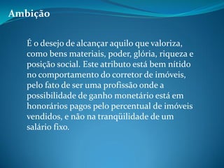 Ambição
É o desejo de alcançar aquilo que valoriza,
como bens materiais, poder, glória, riqueza e
posição social. Este atributo está bem nítido
no comportamento do corretor de imóveis,
pelo fato de ser uma profissão onde a
possibilidade de ganho monetário está em
honorários pagos pelo percentual de imóveis
vendidos, e não na tranqüilidade de um
salário fixo.
 