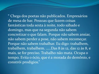 “ Chega dos poetas não publicados. Empresários
de mesa de bar. Pessoas que fazem coisas
fantásticas toda sexta à noite, todo sábado e
domingo, mas que na segunda não sabem
concretizar o que falam. Porque não sabem ansiar,
não sabem perder a pose, não sabem recomeçar.
Porque não sabem trabalhar. Eu digo: trabalhem,
trabalhem, trabalhem. .....Das 8 às 12, das 12 às 8, e
mais, se for preciso. Trabalho não mata. Ocupa o
tempo. Evita o ócio, que é a morada do demônio, e
constrói prodígios.”
 