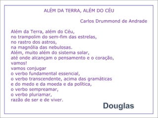 ALÉM DA TERRA, ALÉM DO CÉU Carlos Drummond de Andrade Além da Terra, além do Céu,  no trampolim do sem-fim das estrelas,  no rastro dos astros,  na magnólia das nebulosas.  Além, muito além do sistema solar,  até onde alcançam o pensamento e o coração,  vamos!  vamos conjugar  o verbo fundamental essencial,  o verbo transcendente, acima das gramáticas  e do medo e da moeda e da política,  o verbo sempreamar,  o verbo pluriamar,  razão de ser e de viver. 