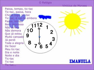O Relógio  Vinícius de Moraes Passa, tempo, tic-tac Tic-tac, passa, hora Chega logo, tic-tac Tic-tac, e vai-te embora Passa, tempo Bem depressa Não atrasa Não demora Que já estou Muito cansado Já perdi Toda a alegria De fazer Meu tic-tac Dia e noite Noite e dia Tic-tac Tic-tac Tic-tac … 