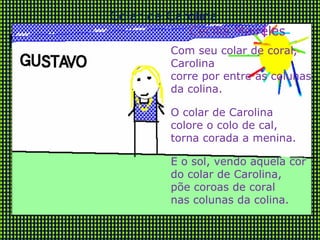 Com seu colar de coral, Carolina  corre por entre as colunas  da colina. O colar de Carolina colore o colo de cal, torna corada a menina. E o sol, vendo aquela cor do colar de Carolina,  põe coroas de coral nas colunas da colina. Colar de Carolina Cecília Meireles 