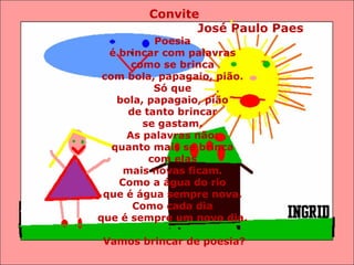 Convite José Paulo Paes  Poesia  é brincar com palavras  como se brinca  com bola, papagaio, pião.  Só que  bola, papagaio, pião  de tanto brincar  se gastam.  As palavras não:  quanto mais se brinca  com elas  mais novas ficam.  Como a água do rio  que é água sempre nova.  Como cada dia  que é sempre um novo dia.  Vamos brincar de poesia? 