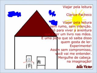 Viajar pela leitura Clarice Pacheco Viajar pela leitura sem rumo, sem intenção. Só para viver a aventura que é ter um livro nas mãos. É uma pena que só saiba disso quem gosta de ler. Experimente! Assim sem compromisso, você vai me entender. Mergulhe de cabeça  na imaginação! 