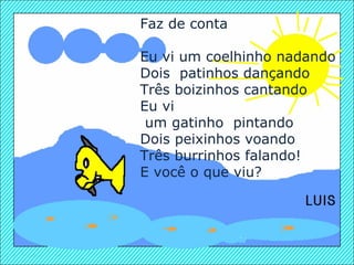 Faz de conta   Eu vi um coelhinho nadando Dois  patinhos dançando Três boizinhos cantando Eu vi um gatinho  pintando Dois peixinhos voando Três burrinhos falando! E você o que viu? 