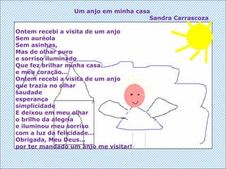 Um anjo em minha casa Sandra Carrascoza Ontem recebi a visita de um anjo Sem auréola Sem asinhas, Mas de olhar puro e sorriso iluminado Que fez brilhar minha casa e meu coração... Ontem recebi a visita de um anjo que trazia no olhar saudade esperança simplicidade E deixou em meu olhar o brilho da alegria e iluminou meu sorriso com a luz da felicidade... Obrigada, Meu Deus... por ter mandado um anjo me visitar! 